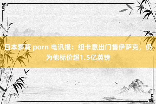日本萝莉 porn 电讯报：纽卡意出门售伊萨克，仍为他标价超1.5亿英镑