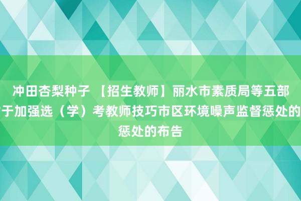 冲田杏梨种子 【招生教师】丽水市素质局等五部门对于加强选（学）考教师技巧市区环境噪声监督惩处的布告