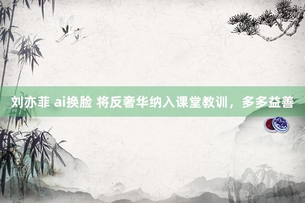 刘亦菲 ai换脸 将反奢华纳入课堂教训，多多益善