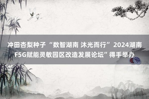 冲田杏梨种子 “数智湖南 沐光而行” 2024湖南F5G赋能灵敏园区改造发展论坛”得手举办