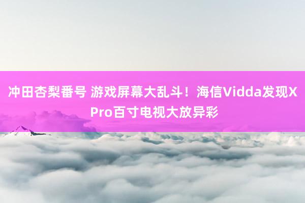 冲田杏梨番号 游戏屏幕大乱斗！海信Vidda发现X Pro百寸电视大放异彩