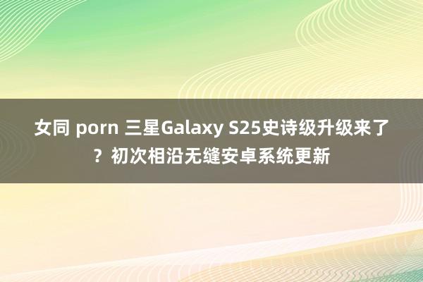 女同 porn 三星Galaxy S25史诗级升级来了？初次相沿无缝安卓系统更新