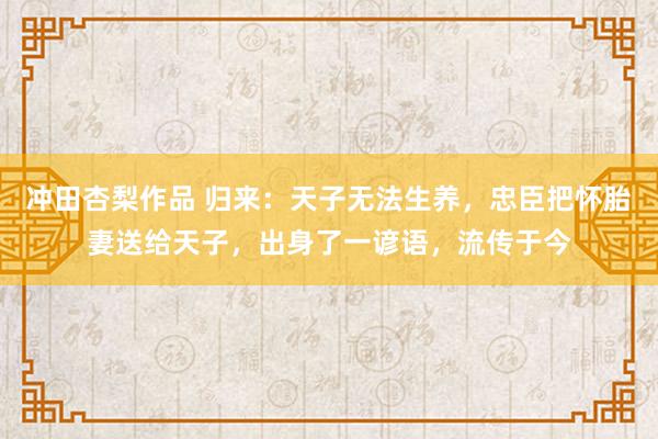 冲田杏梨作品 归来：天子无法生养，忠臣把怀胎妻送给天子，出身了一谚语，流传于今