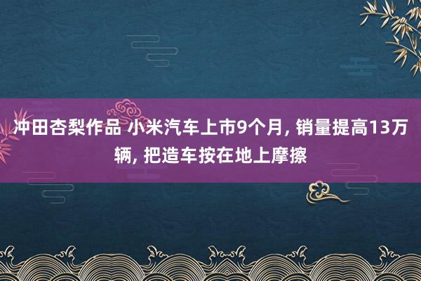 冲田杏梨作品 小米汽车上市9个月， 销量提高13万辆， 把造车按在地上摩擦