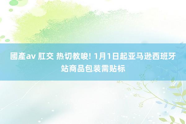 國產av 肛交 热切教唆! 1月1日起亚马逊西班牙站商品包装需贴标