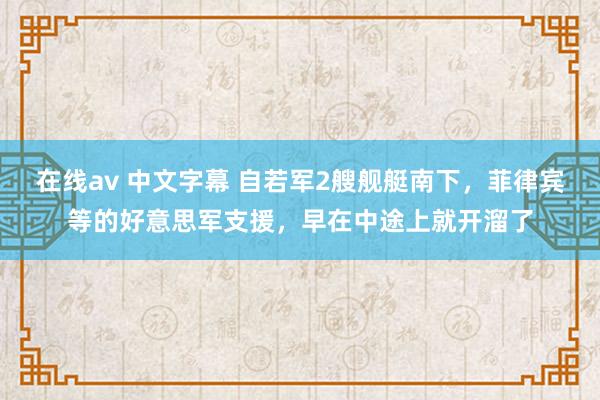 在线av 中文字幕 自若军2艘舰艇南下，菲律宾等的好意思军支援，早在中途上就开溜了