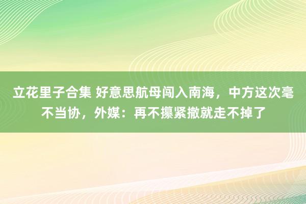 立花里子合集 好意思航母闯入南海，中方这次毫不当协，外媒：再不攥紧撤就走不掉了