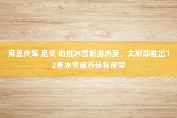 麻豆传媒 足交 助推冰雪旅游热度，文旅部推出12条冰雪旅游佳构澄莹