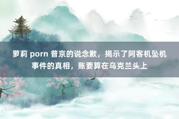 萝莉 porn 普京的说念歉，揭示了阿客机坠机事件的真相，账要算在乌克兰头上