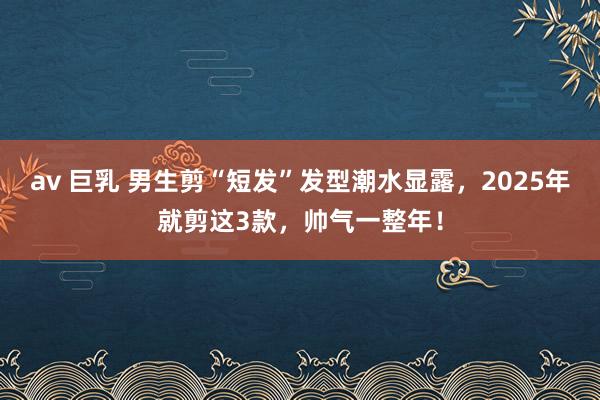 av 巨乳 男生剪“短发”发型潮水显露，2025年就剪这3款，帅气一整年！