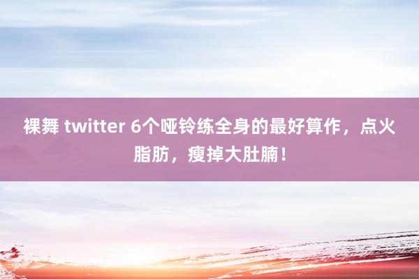 裸舞 twitter 6个哑铃练全身的最好算作，点火脂肪，瘦掉大肚腩！