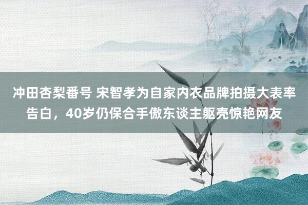 冲田杏梨番号 宋智孝为自家内衣品牌拍摄大表率告白，40岁仍保合手傲东谈主躯壳惊艳网友
