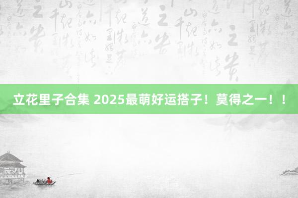 立花里子合集 2025最萌好运搭子！莫得之一！！