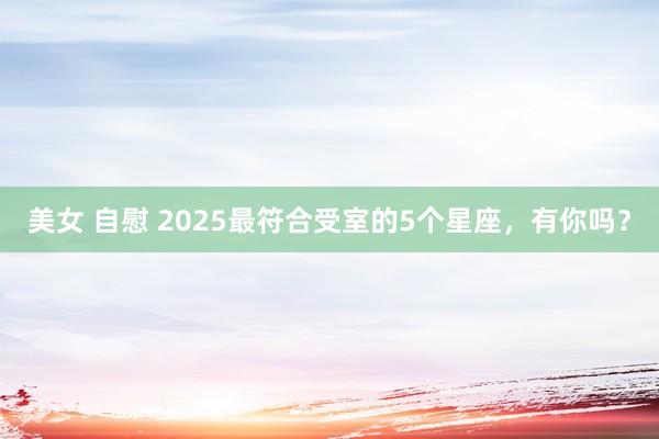 美女 自慰 2025最符合受室的5个星座，有你吗？