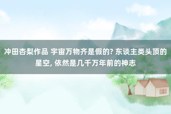 冲田杏梨作品 宇宙万物齐是假的? 东谈主类头顶的星空， 依然是几千万年前的神志
