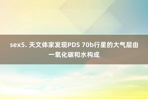 sex5. 天文体家发现PDS 70b行星的大气层由一氧化碳和水构成