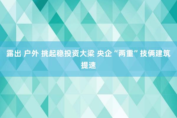 露出 户外 挑起稳投资大梁 央企“两重”技俩建筑提速