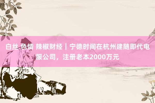 白丝 色情 辣椒财经｜宁德时间在杭州建随即代电服公司，注册老本2000万元
