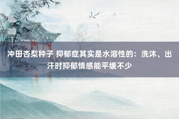 冲田杏梨种子 抑郁症其实是水溶性的：洗沐、出汗时抑郁情感能平缓不少