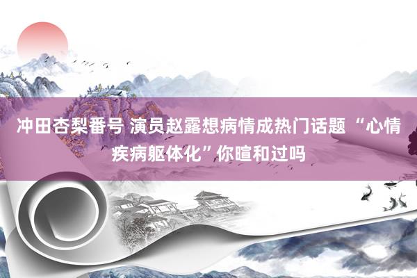 冲田杏梨番号 演员赵露想病情成热门话题 “心情疾病躯体化”你暄和过吗