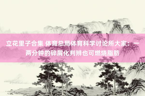 立花里子合集 体育总局体育科学讨论所大家：一两分钟的碎屑化判辨也可燃烧脂肪