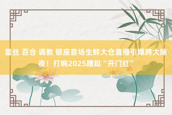 蕾丝 百合 调教 银座首场生鲜大仓直播引爆跨大除夜！打响2025蹧跶“开门红”