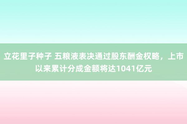 立花里子种子 五粮液表决通过股东酬金权略，上市以来累计分成金额将达1041亿元