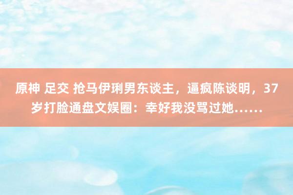 原神 足交 抢马伊琍男东谈主，逼疯陈谈明，37岁打脸通盘文娱圈：幸好我没骂过她……