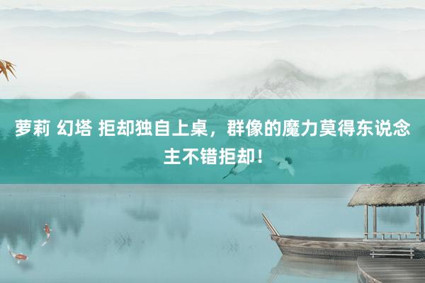 萝莉 幻塔 拒却独自上桌，群像的魔力莫得东说念主不错拒却！