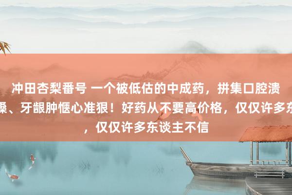 冲田杏梨番号 一个被低估的中成药，拼集口腔溃疡、刀片嗓、牙龈肿惬心准狠！好药从不要高价格，仅仅许多东谈主不信