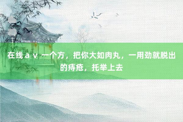 在线ａｖ 一个方，把你大如肉丸，一用劲就脱出的痔疮，托举上去