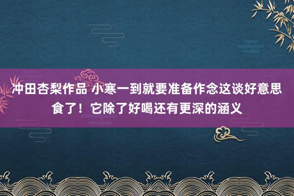 冲田杏梨作品 小寒一到就要准备作念这谈好意思食了！它除了好喝还有更深的涵义