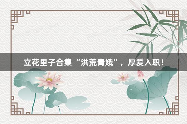 立花里子合集 “洪荒青娥”，厚爱入职！