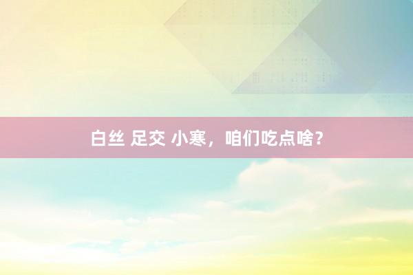 白丝 足交 小寒，咱们吃点啥？
