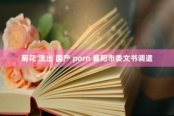菊花 流出 国产 porn 襄阳市委文书调遣