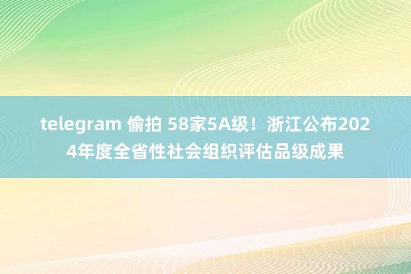 telegram 偷拍 58家5A级！浙江公布2024年度全省性社会组织评估品级成果