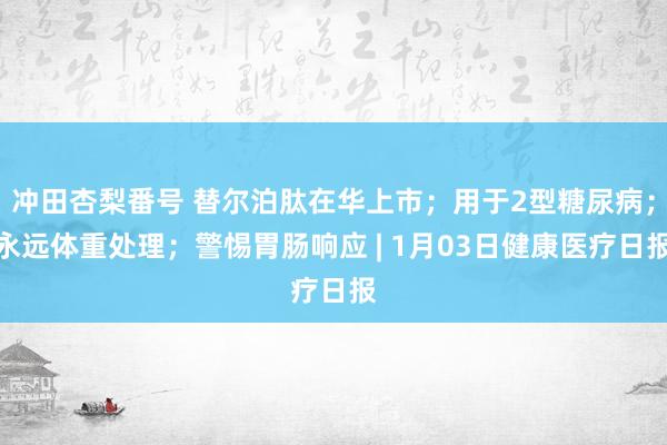 冲田杏梨番号 替尔泊肽在华上市；用于2型糖尿病；永远体重处理；警惕胃肠响应 | 1月03日健康医疗日报