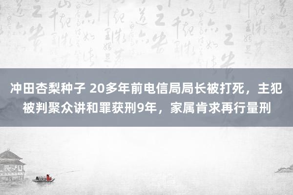 冲田杏梨种子 20多年前电信局局长被打死，主犯被判聚众讲和罪获刑9年，家属肯求再行量刑