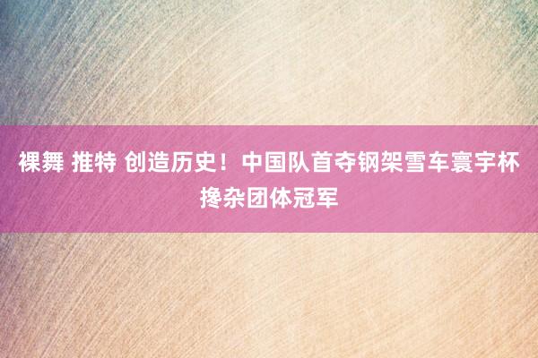 裸舞 推特 创造历史！中国队首夺钢架雪车寰宇杯搀杂团体冠军