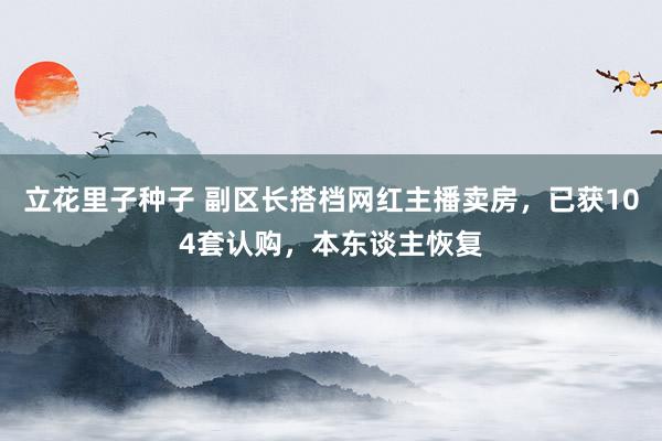 立花里子种子 副区长搭档网红主播卖房，已获104套认购，本东谈主恢复
