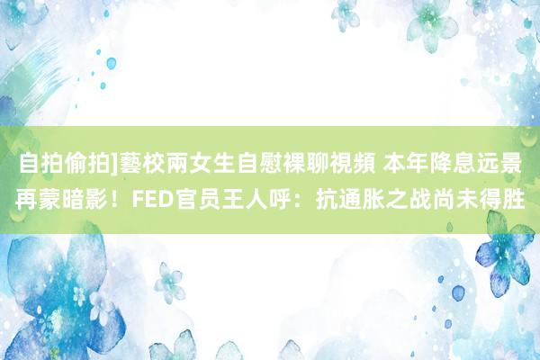自拍偷拍]藝校兩女生自慰裸聊視頻 本年降息远景再蒙暗影！FED官员王人呼：抗通胀之战尚未得胜