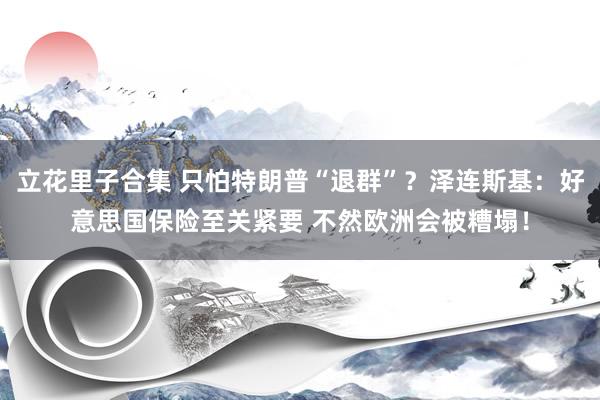 立花里子合集 只怕特朗普“退群”？泽连斯基：好意思国保险至关紧要 不然欧洲会被糟塌！