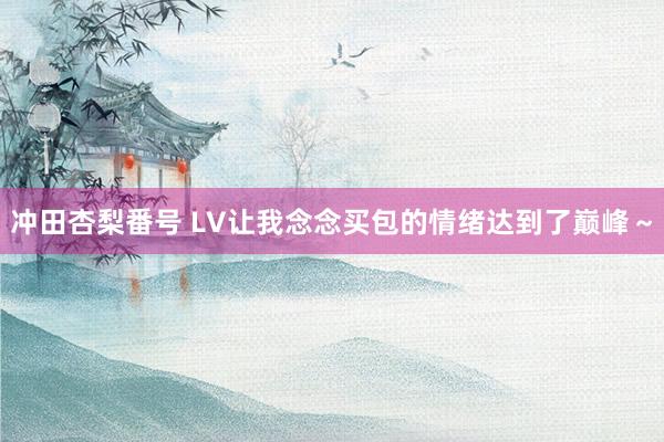 冲田杏梨番号 LV让我念念买包的情绪达到了巅峰～