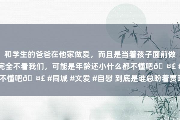 和学生的爸爸在他家做爱，而且是当着孩子面前做爱，太刺激了，孩子完全不看我们，可能是年龄还小什么都不懂吧🤣 #同城 #文爱 #自慰 到底是谁总盼着贾玲复胖啊？