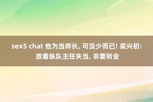 sex5 chat 他为当师长， 可没少而已! 梁兴初: 放着纵队主任失当， 非要转业