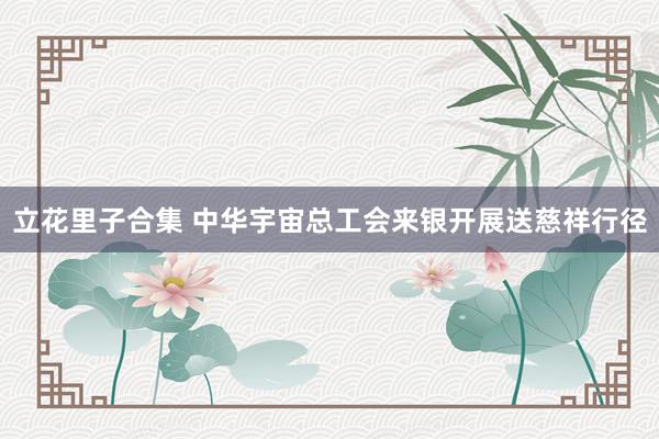 立花里子合集 中华宇宙总工会来银开展送慈祥行径