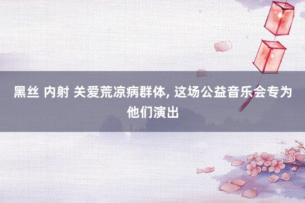 黑丝 内射 关爱荒凉病群体， 这场公益音乐会专为他们演出