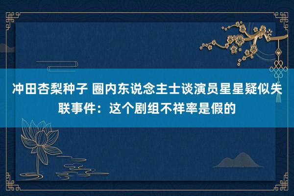 冲田杏梨种子 圈内东说念主士谈演员星星疑似失联事件：这个剧组不祥率是假的