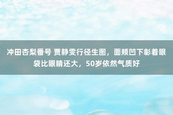 冲田杏梨番号 贾静雯行径生图，面颊凹下彰着眼袋比眼睛还大，50岁依然气质好