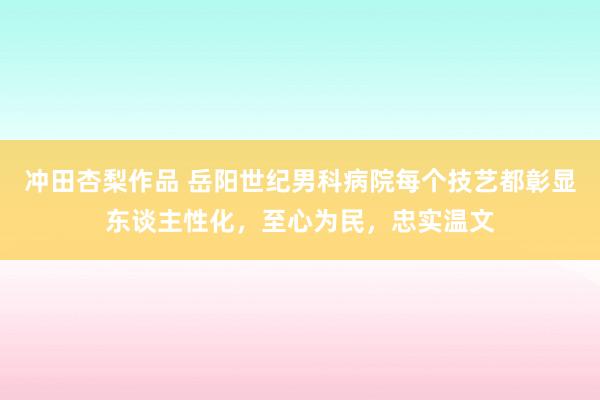 冲田杏梨作品 岳阳世纪男科病院每个技艺都彰显东谈主性化，至心为民，忠实温文
